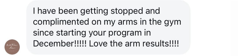 Instagram message: I have been getting stopped and complimented on my arms in the gym since starting your program in December. Love the arm results.