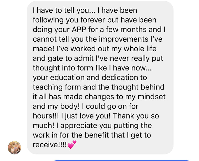 Instagram message: I have been doing your app for a few months and cannot tell you the improvements I have made. Your education and dedication to teaching form and the thought behind it all has made changes to my mindset and my body.