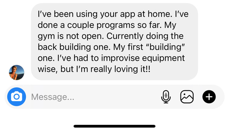 Instagram message: I have been using your app at home. My gym is not open, so I have had to improvise equipment wise, but I am really loving it.