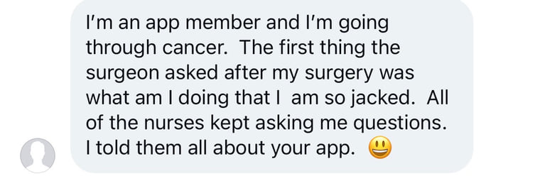 Instagram message: I am an app member and I am going through cancer. The first thing the surgeon asked after my surgery was what am I doing that I am so jacked. All of the nurses kept asking me questions. I told them all about your app.